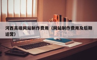 章丘河西高端网站制作费用（网站制作费用及后期运营）