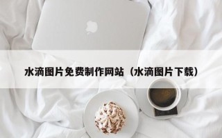 章丘水滴图片免费制作网站（水滴图片下载）